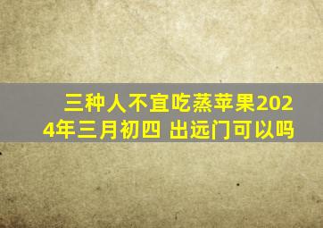 三种人不宜吃蒸苹果2024年三月初四 出远门可以吗